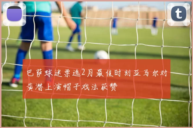 巴萨球迷票选2月最佳时刻亚马尔对黄潜上演帽子戏法获赞