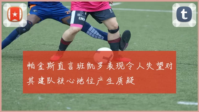 帕金斯直言班凯罗表现令人失望对其建队核心地位产生质疑