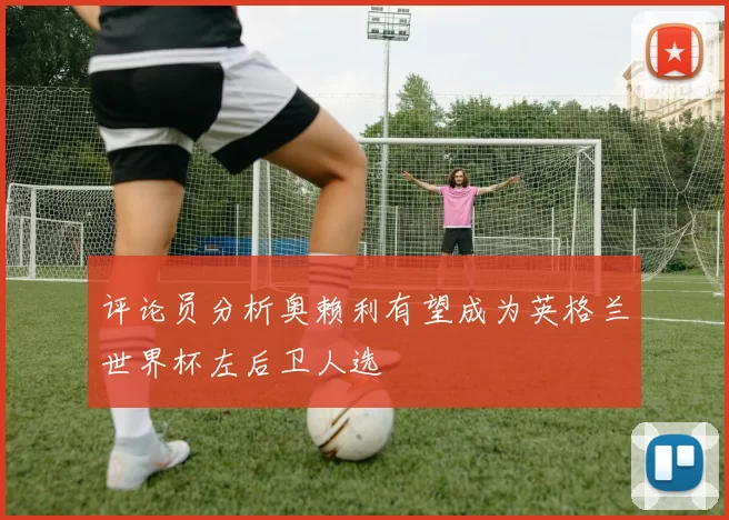 评论员分析奥赖利有望成为英格兰世界杯左后卫人选