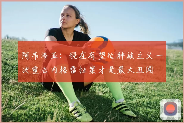 阿韦洛亚：现在有望给种族主义一次重击内格雷拉案才是最大丑闻