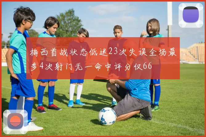 梅西首战状态低迷23次失误全场最多4次射门无一命中评分仅66