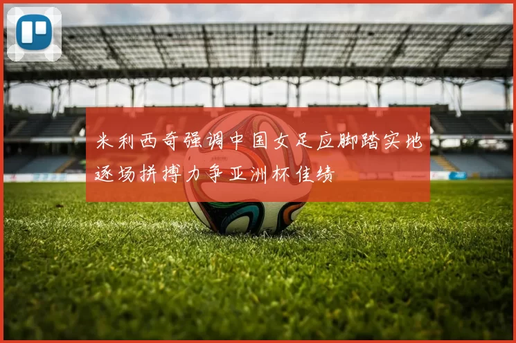 米利西奇强调中国女足应脚踏实地逐场拼搏力争亚洲杯佳绩