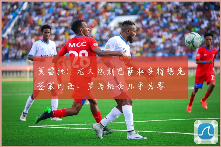 莫雷托：尤文热刺巴萨和多特想免签塞内西，罗马机会几乎为零