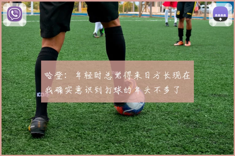哈登：年轻时总觉得来日方长现在我确实意识到打球的年头不多了