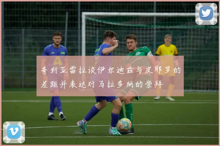 夸利亚雷拉谈伊尔迪兹与皮耶罗的差距并表达对马拉多纳的崇拜