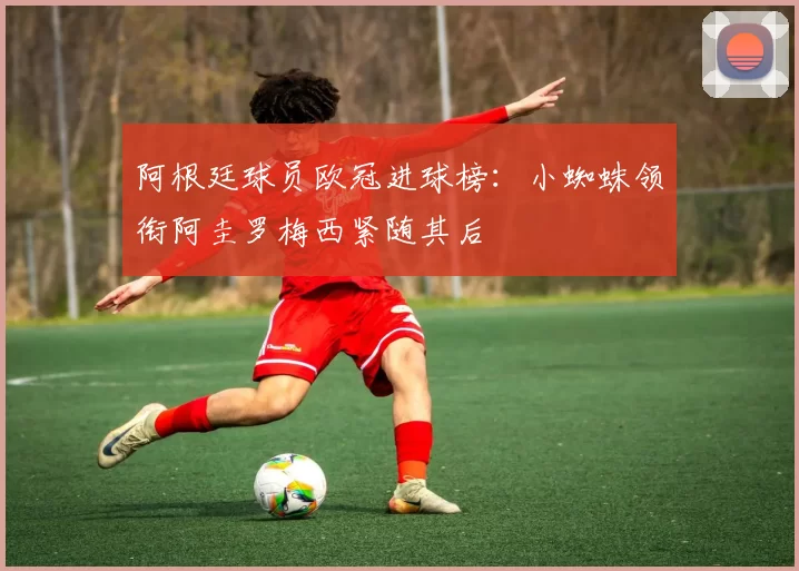 阿根廷球员欧冠进球榜：小蜘蛛领衔阿圭罗梅西紧随其后