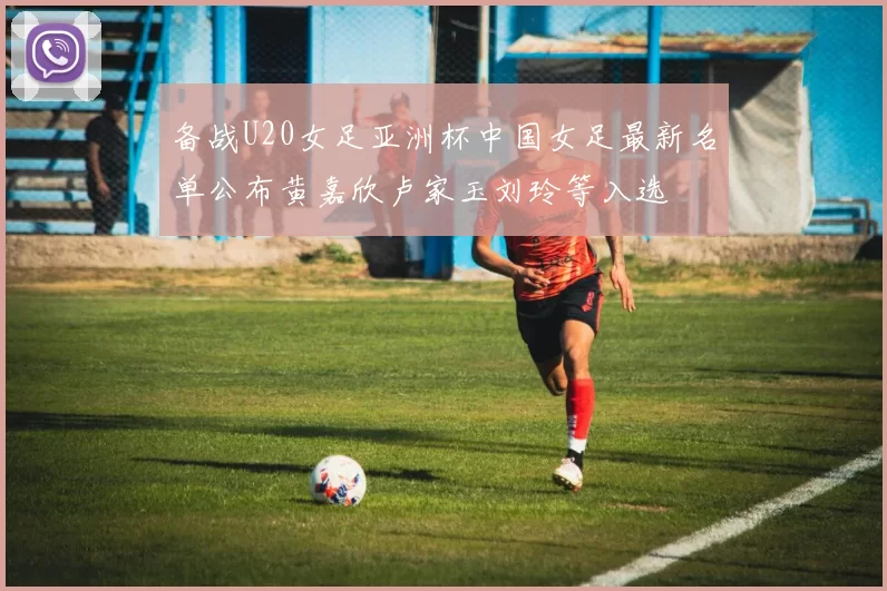 备战U20女足亚洲杯中国女足最新名单公布黄嘉欣卢家玉刘玲等入选