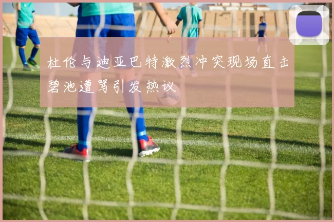 杜伦与迪亚巴特激烈冲突现场直击碧池遭骂引发热议