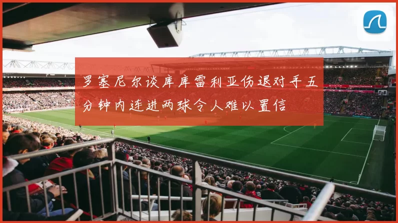 罗塞尼尔谈库库雷利亚伤退对手五分钟内连进两球令人难以置信