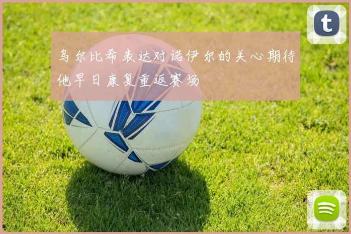 乌尔比希表达对诺伊尔的关心期待他早日康复重返赛场