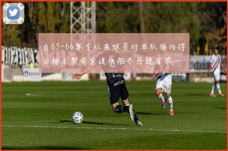 自65-66赛季以来球员对单队场均得分榜东契奇紧追快船乔丹稳居第一