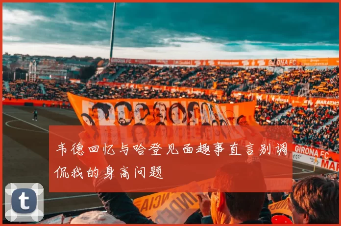 韦德回忆与哈登见面趣事直言别调侃我的身高问题