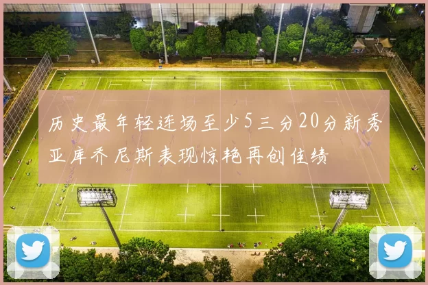 历史最年轻连场至少5三分20分新秀亚库乔尼斯表现惊艳再创佳绩
