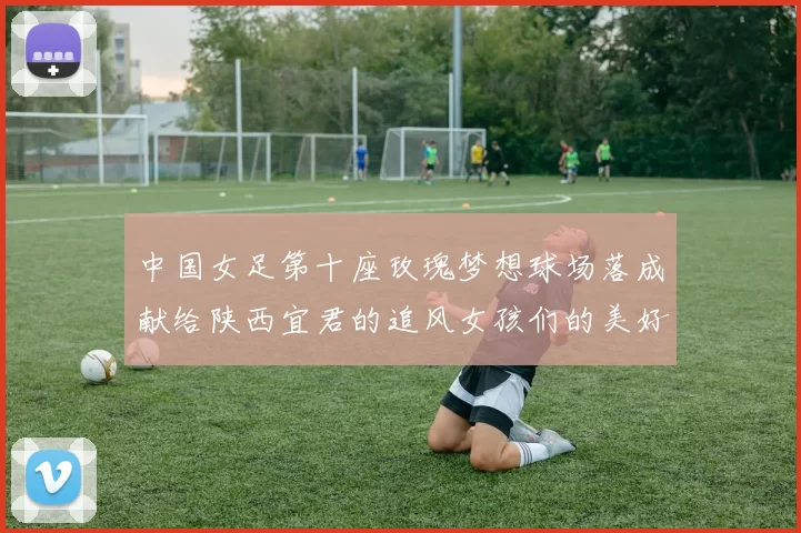 中国女足第十座玫瑰梦想球场落成献给陕西宜君的追风女孩们的美好祝福