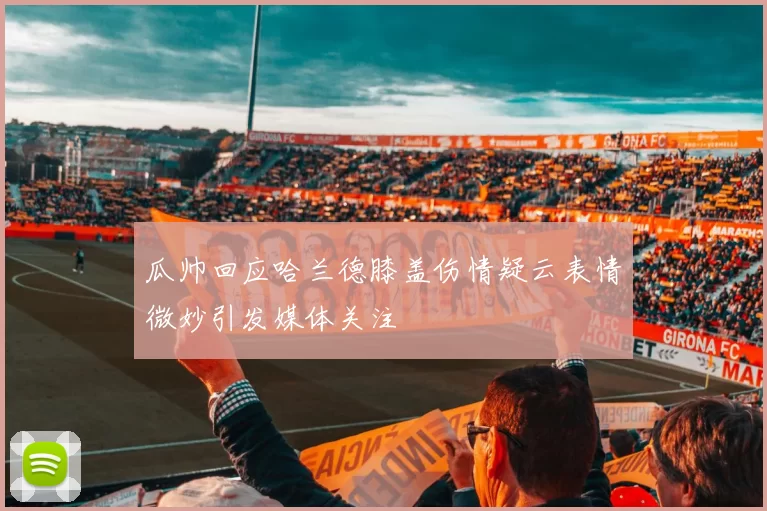 瓜帅回应哈兰德膝盖伤情疑云表情微妙引发媒体关注