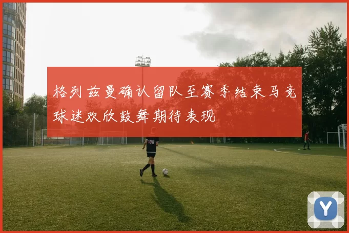 格列兹曼确认留队至赛季结束马竞球迷欢欣鼓舞期待表现