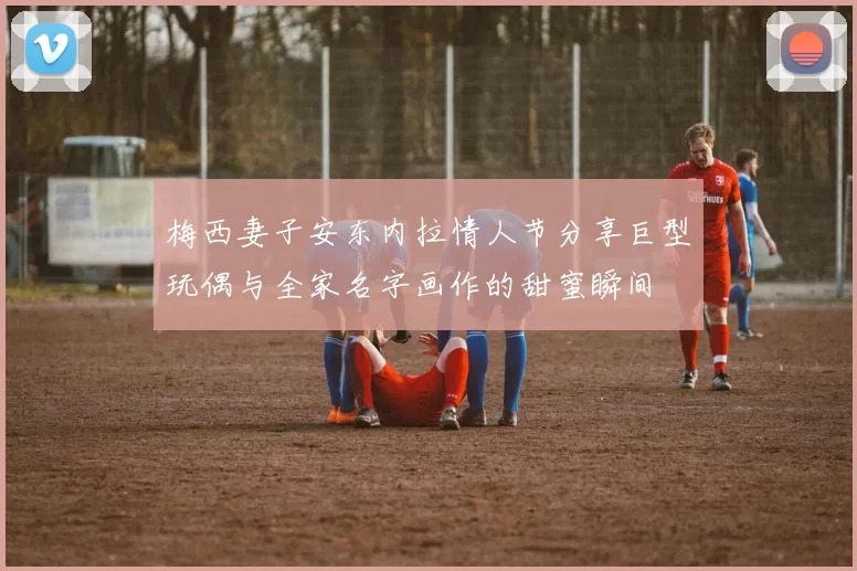 梅西妻子安东内拉情人节分享巨型玩偶与全家名字画作的甜蜜瞬间
