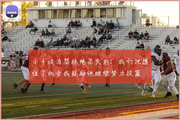 小卡谈马瑟林绝杀失利：我们把握住了机会我鼓励他继续努力投篮