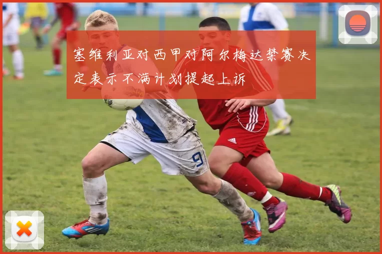 塞维利亚对西甲对阿尔梅达禁赛决定表示不满计划提起上诉
