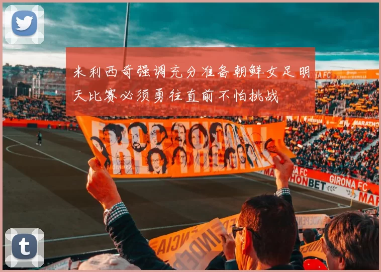 米利西奇强调充分准备朝鲜女足明天比赛必须勇往直前不怕挑战