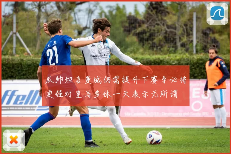 瓜帅坦言曼城仍需提升下赛季必将更强对皇马多休一天表示无所谓