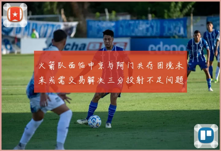 火箭队面临申京与阿门共存困境未来或需交易解决三分投射不足问题
