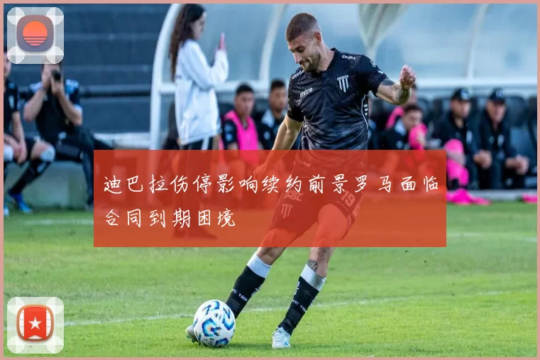 迪巴拉伤停影响续约前景罗马面临合同到期困境